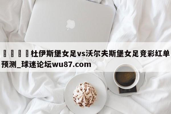 🍢杜伊斯堡女足vs沃尔夫斯堡女足竞彩红单预测_球迷论坛wu87.com