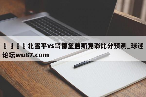 🍢北雪平vs哥德堡盖斯竞彩比分预测_球迷论坛wu87.com