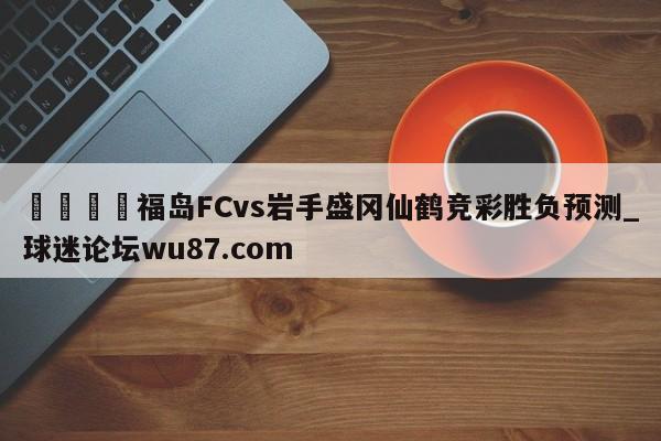 🍢福岛FCvs岩手盛冈仙鹤竞彩胜负预测_球迷论坛wu87.com