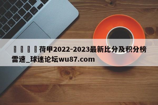 🍢荷甲2022-2023最新比分及积分榜雷速_球迷论坛wu87.com