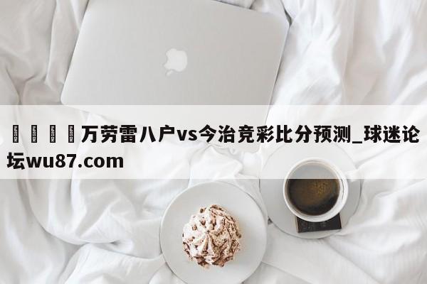 🍢万劳雷八户vs今治竞彩比分预测_球迷论坛wu87.com