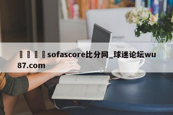 🍢sofascore比分网_球迷论坛wu87.com