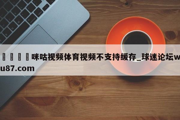 🍢咪咕视频体育视频不支持缓存_球迷论坛wu87.com