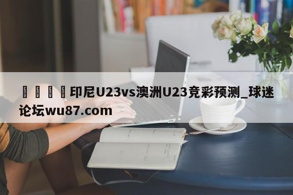 🍢印尼U23vs澳洲U23竞彩预测_球迷论坛wu87.com