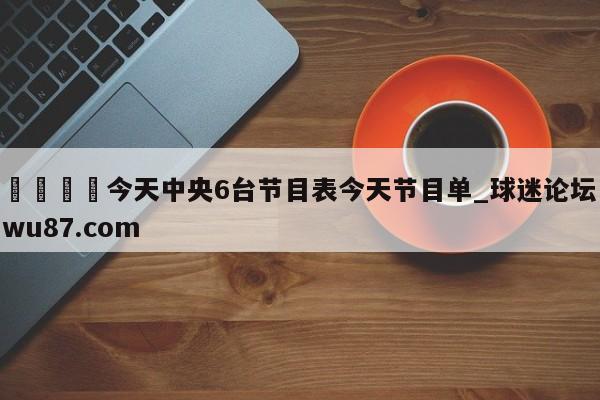 🍢今天中央6台节目表今天节目单_球迷论坛wu87.com