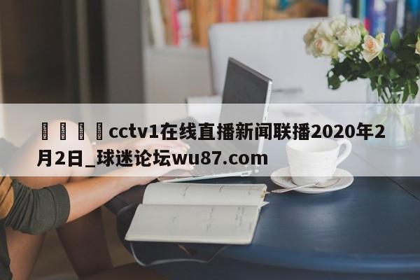 🍢cctv1在线直播新闻联播2020年2月2日_球迷论坛wu87.com