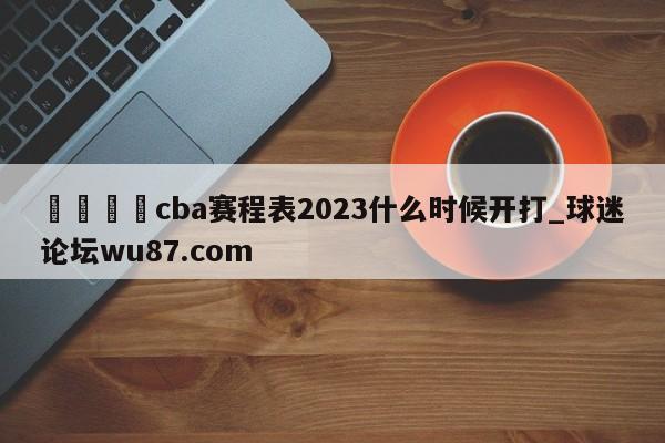 🍢cba赛程表2023什么时候开打_球迷论坛wu87.com
