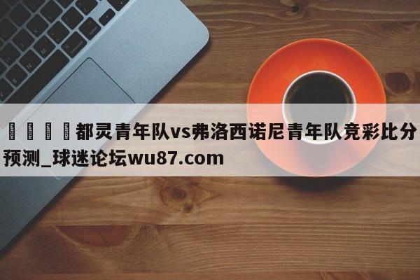 🍢都灵青年队vs弗洛西诺尼青年队竞彩比分预测_球迷论坛wu87.com