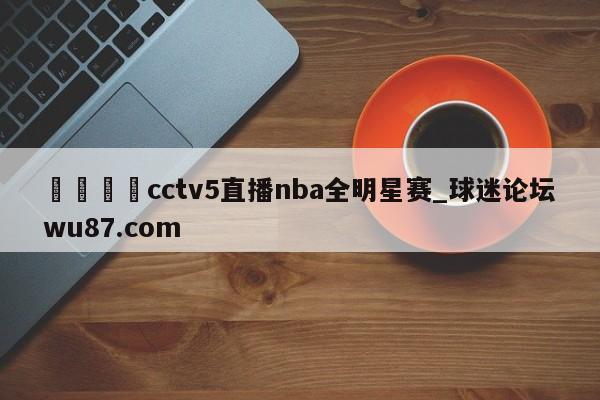 🍢cctv5直播nba全明星赛_球迷论坛wu87.com