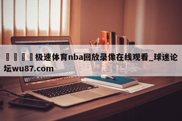 🍢极速体育nba回放录像在线观看_球迷论坛wu87.com