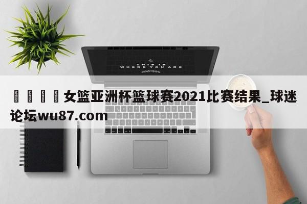🍢女篮亚洲杯篮球赛2021比赛结果_球迷论坛wu87.com