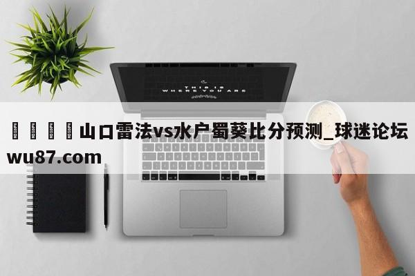 🍢山口雷法vs水户蜀葵比分预测_球迷论坛wu87.com