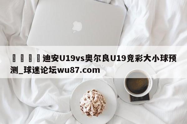 🍢迪安U19vs奥尔良U19竞彩大小球预测_球迷论坛wu87.com