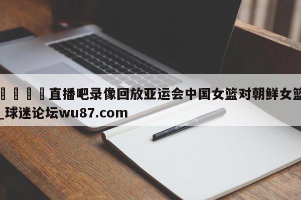 🍢直播吧录像回放亚运会中国女篮对朝鲜女篮_球迷论坛wu87.com