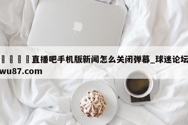 🍢直播吧手机版新闻怎么关闭弹幕_球迷论坛wu87.com