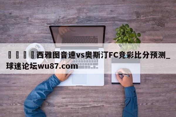 🍢西雅图音速vs奥斯汀FC竞彩比分预测_球迷论坛wu87.com