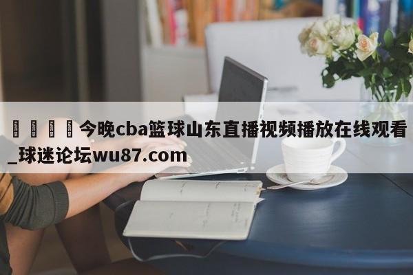 🍢今晚cba篮球山东直播视频播放在线观看_球迷论坛wu87.com