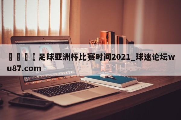 🍢足球亚洲杯比赛时间2021_球迷论坛wu87.com
