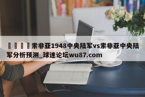 🍢索非亚1948中央陆军vs索非亚中央陆军分析预测_球迷论坛wu87.com