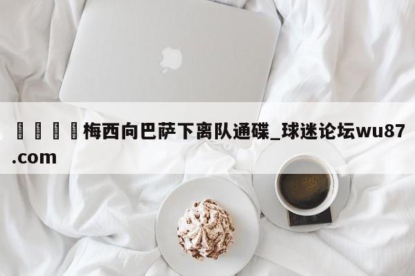 🍢梅西向巴萨下离队通碟_球迷论坛wu87.com