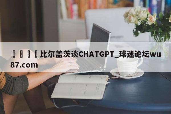 🍢比尔盖茨谈CHATGPT_球迷论坛wu87.com