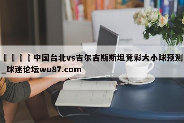 🍢中国台北vs吉尔吉斯斯坦竞彩大小球预测_球迷论坛wu87.com