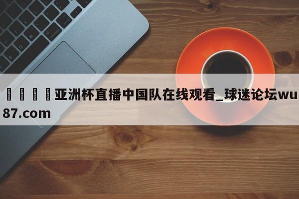 🍢亚洲杯直播中国队在线观看_球迷论坛wu87.com