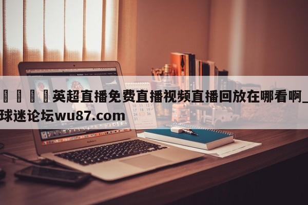 🍢英超直播免费直播视频直播回放在哪看啊_球迷论坛wu87.com