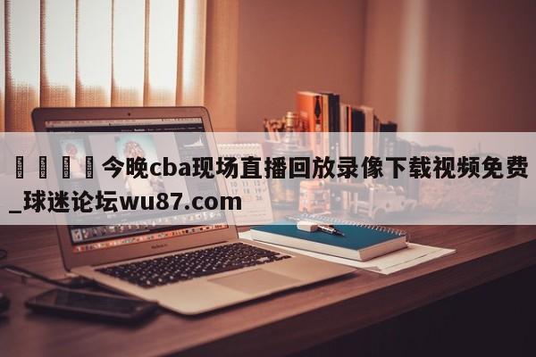🍢今晚cba现场直播回放录像下载视频免费_球迷论坛wu87.com