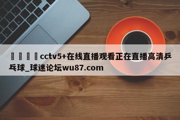 🍢cctv5+在线直播观看正在直播高清乒乓球_球迷论坛wu87.com