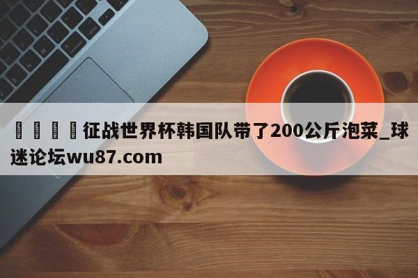 🍢征战世界杯韩国队带了200公斤泡菜_球迷论坛wu87.com