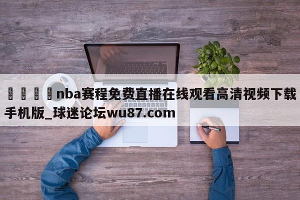 🍢nba赛程免费直播在线观看高清视频下载手机版_球迷论坛wu87.com