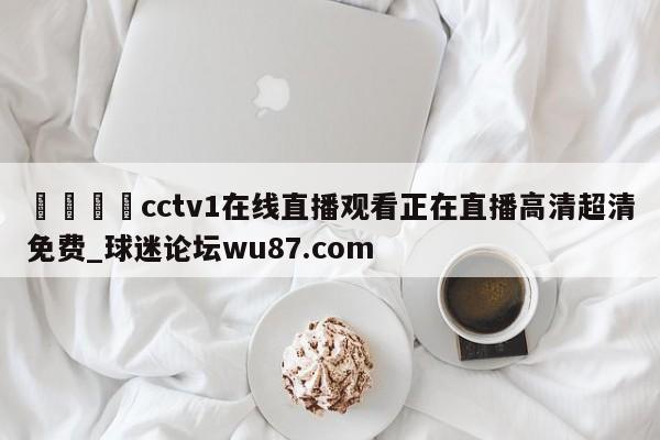 🍢cctv1在线直播观看正在直播高清超清免费_球迷论坛wu87.com
