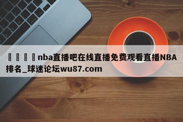 🍢nba直播吧在线直播免费观看直播NBA排名_球迷论坛wu87.com