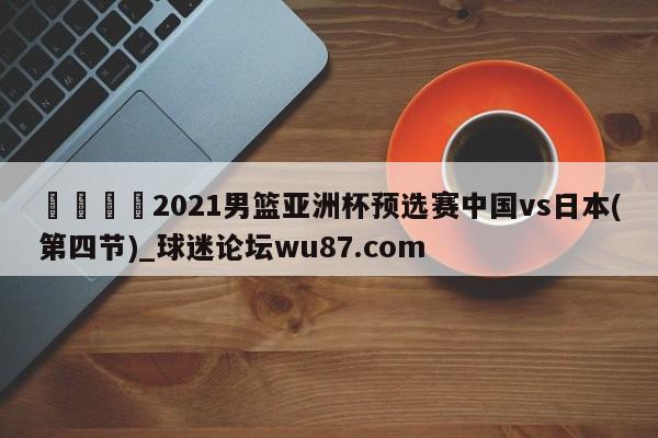 🍢2021男篮亚洲杯预选赛中国vs日本(第四节)_球迷论坛wu87.com