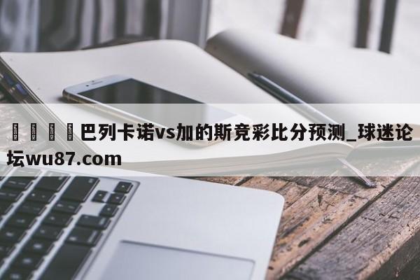 🍢巴列卡诺vs加的斯竞彩比分预测_球迷论坛wu87.com