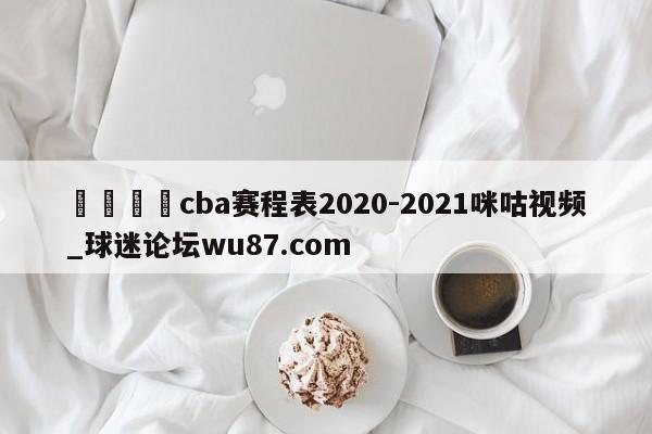 🍢cba赛程表2020-2021咪咕视频_球迷论坛wu87.com