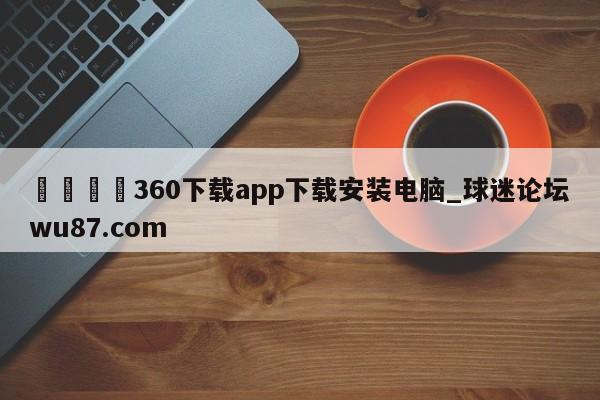 🍢360下载app下载安装电脑_球迷论坛wu87.com