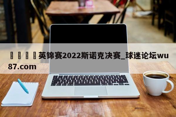 🍢英锦赛2022斯诺克决赛_球迷论坛wu87.com