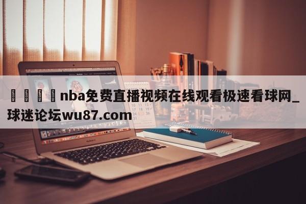 🍢nba免费直播视频在线观看极速看球网_球迷论坛wu87.com