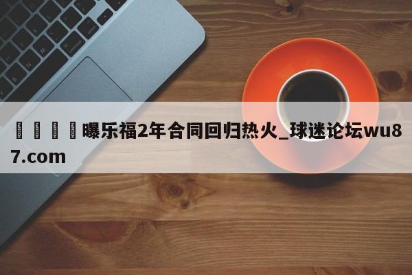 🍢曝乐福2年合同回归热火_球迷论坛wu87.com