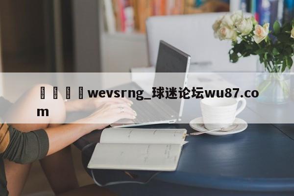 🍢wevsrng_球迷论坛wu87.com