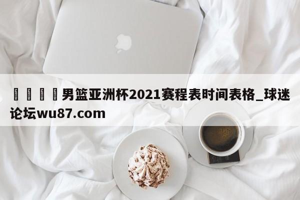 🍢男篮亚洲杯2021赛程表时间表格_球迷论坛wu87.com