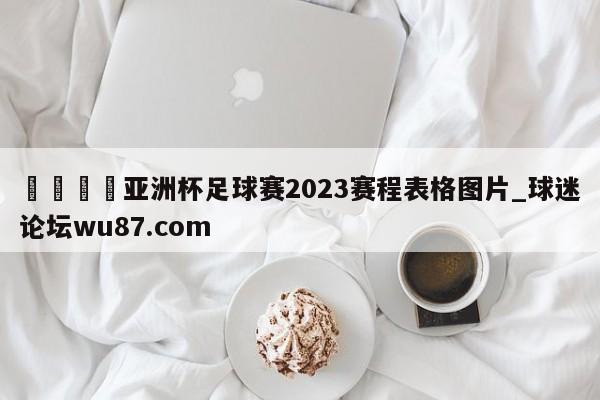 🍢亚洲杯足球赛2023赛程表格图片_球迷论坛wu87.com