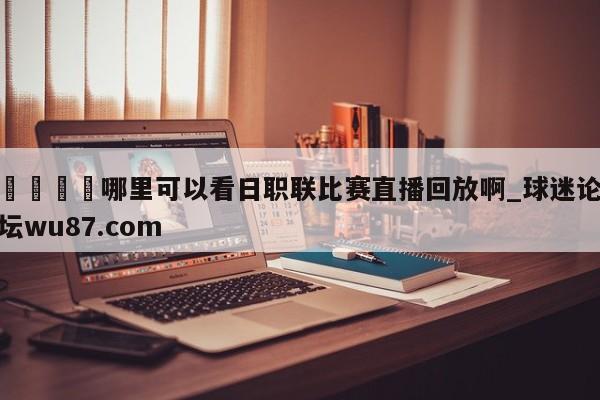 🍢哪里可以看日职联比赛直播回放啊_球迷论坛wu87.com