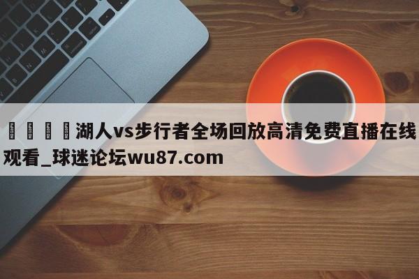 🍢湖人vs步行者全场回放高清免费直播在线观看_球迷论坛wu87.com
