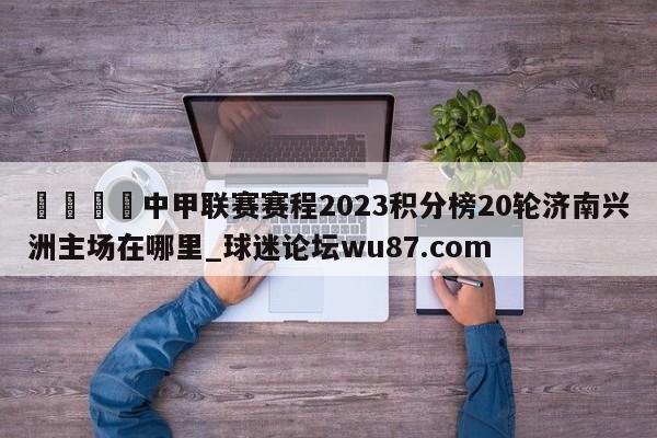 🍢中甲联赛赛程2023积分榜20轮济南兴洲主场在哪里_球迷论坛wu87.com