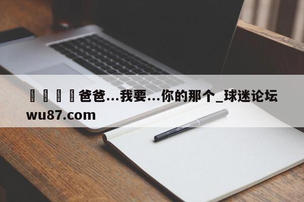🍢爸爸...我要...你的那个_球迷论坛wu87.com