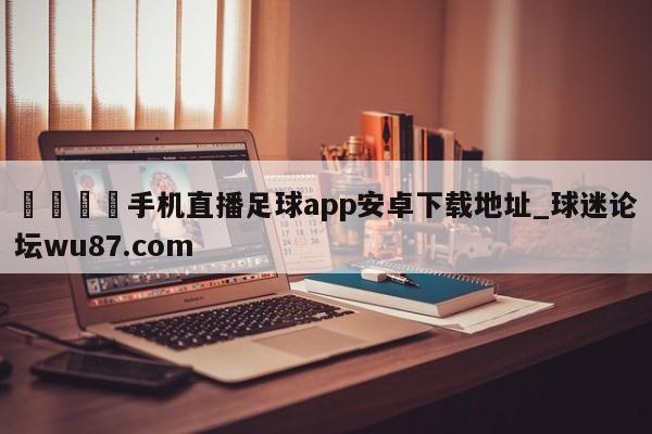 🍢手机直播足球app安卓下载地址_球迷论坛wu87.com