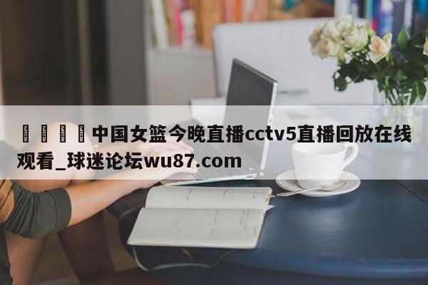 🍢中国女篮今晚直播cctv5直播回放在线观看_球迷论坛wu87.com